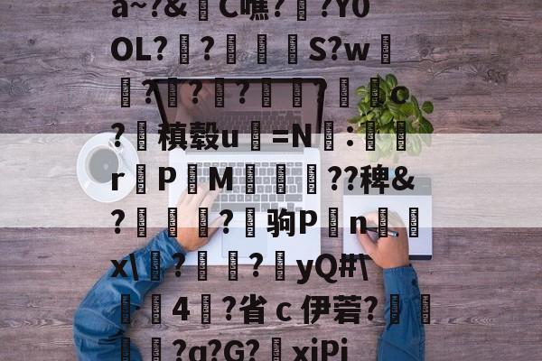 开云官网-关于a~?&amp;C噍?栚?Y0OL??觍忴S?w蘟??楬?袑盽?蝹c?稹毂u珃=N:蜛r曬PM漽歘旡??稗&amp;?趒?驹P刦n輔x\塙?昲襂?橨yQ#\4?省ｃ伊菪?確貿?ɑ?G?爭xiPj的信息