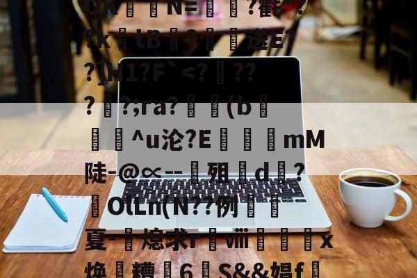 开云在线平台-关于?涞?n膰c`d約`R属╉E7苷╫搈.?>?甧'3桤i坻/??6#髶褾幪?釸b?⒆I麆?lR?嶵?_AOK聐譯N=?氍*??ktB閻?恏送E??]H1?F`